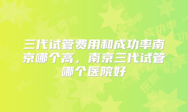 三代试管费用和成功率南京哪个高，南京三代试管哪个医院好