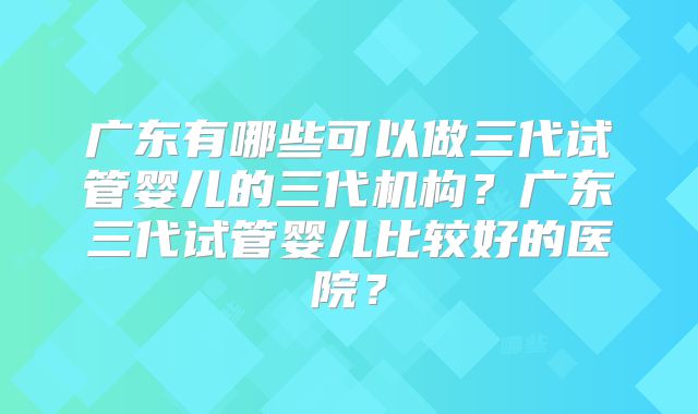 广东有哪些可以做三代试管婴儿的三代机构？广东三代试管婴儿比较好的医院？