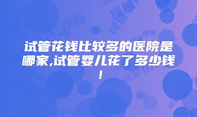 试管花钱比较多的医院是哪家,试管婴儿花了多少钱！