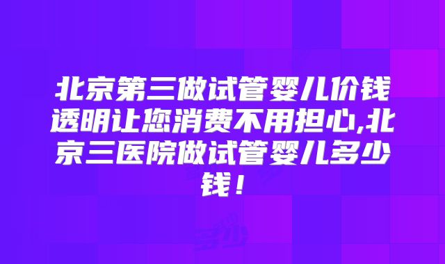 北京第三做试管婴儿价钱透明让您消费不用担心,北京三医院做试管婴儿多少钱！