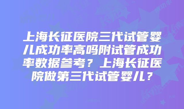 上海长征医院三代试管婴儿成功率高吗附试管成功率数据参考？上海长征医院做第三代试管婴儿？
