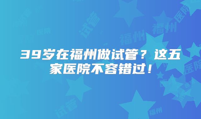 39岁在福州做试管？这五家医院不容错过！