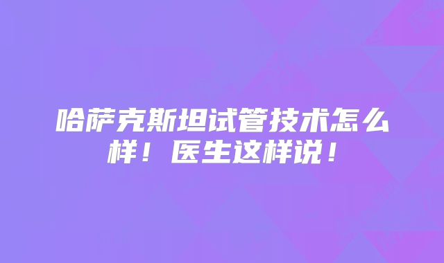 哈萨克斯坦试管技术怎么样！医生这样说！