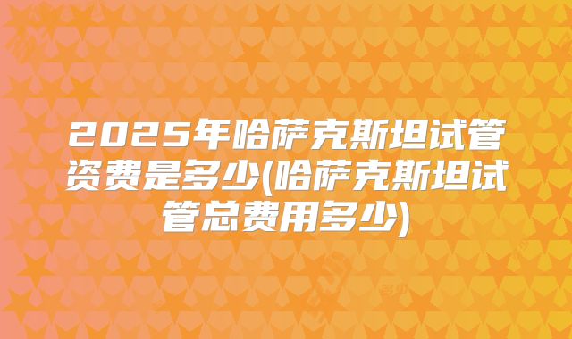 2025年哈萨克斯坦试管资费是多少(哈萨克斯坦试管总费用多少)