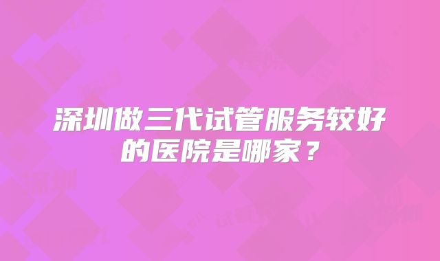 深圳做三代试管服务较好的医院是哪家？