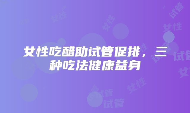 女性吃醋助试管促排,三种吃法健康益身