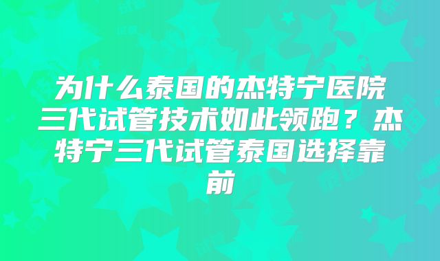 为什么泰国的杰特宁医院三代试管技术如此领跑?杰特宁三代试管泰国选择靠前