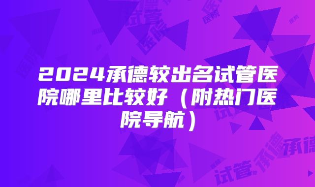 2024承德较出名试管医院哪里比较好（附热门医院导航）