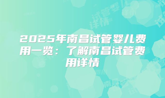 2025年南昌试管婴儿费用一览：了解南昌试管费用详情