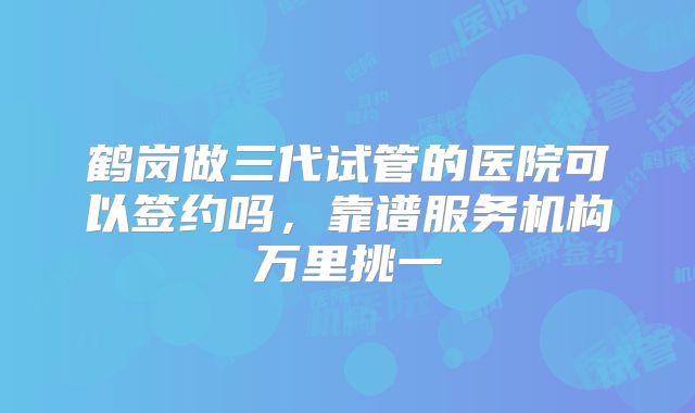 鹤岗做三代试管的医院可以签约吗,靠谱服务机构万里挑一