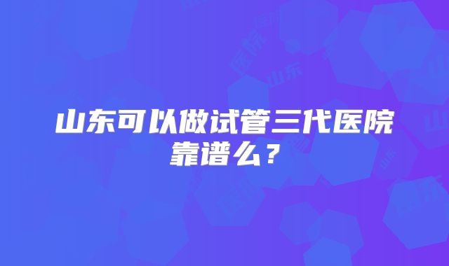 山东可以做试管三代医院靠谱么？