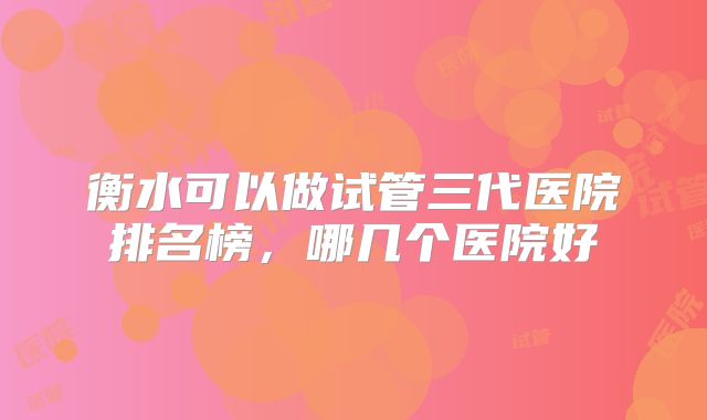 衡水可以做试管三代医院排名榜,哪几个医院好