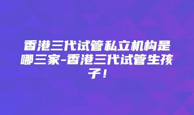 香港三代试管私立机构是哪三家-香港三代试管生孩子!