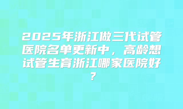 2025年浙江做三代试管医院名单更新中,高龄想试管生育浙江哪家医院好?