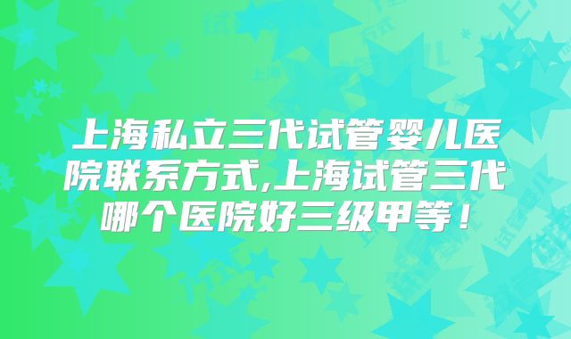 上海私立三代试管婴儿医院联系方式,上海试管三代哪个医院好三级甲等！