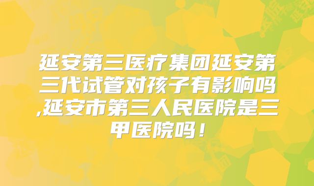延安第三医疗集团延安第三代试管对孩子有影响吗,延安市第三人民医院是三甲医院吗！