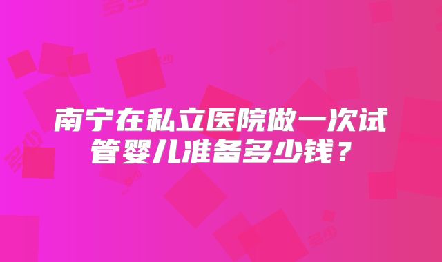 南宁在私立医院做一次试管婴儿准备多少钱？