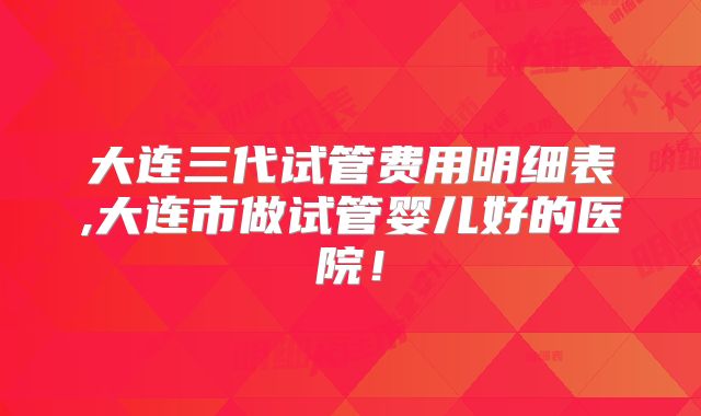大连三代试管费用明细表,大连市做试管婴儿好的医院！