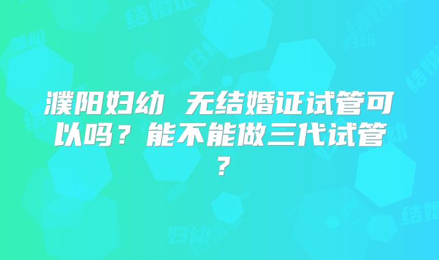 濮阳妇幼 无结婚证试管可以吗？能不能做三代试管？