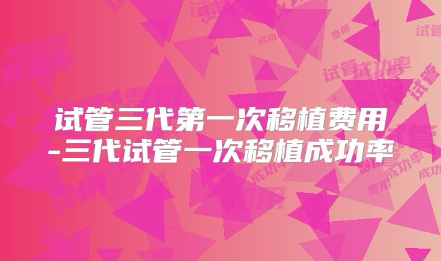 试管三代第一次移植费用-三代试管一次移植成功率