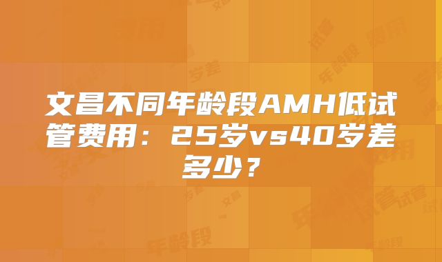 文昌不同年龄段AMH低试管费用:25岁vs40岁差多少?