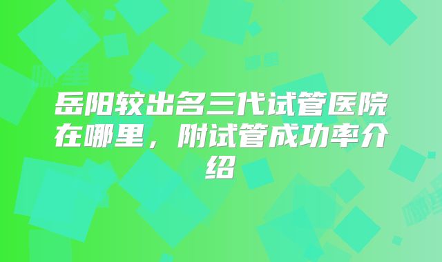 岳阳较出名三代试管医院在哪里,附试管成功率介绍