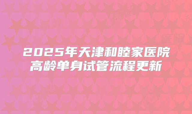 2025年天津和睦家医院高龄单身试管流程更新