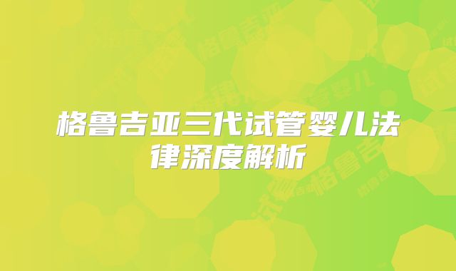 格鲁吉亚三代试管婴儿法律深度解析