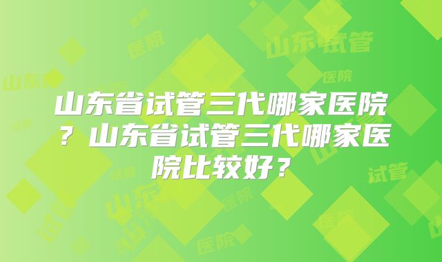 山东省试管三代哪家医院?山东省试管三代哪家医院比较好?