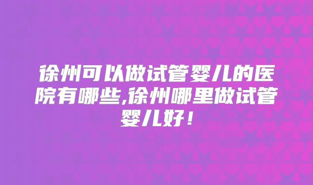 徐州可以做试管婴儿的医院有哪些,徐州哪里做试管婴儿好！