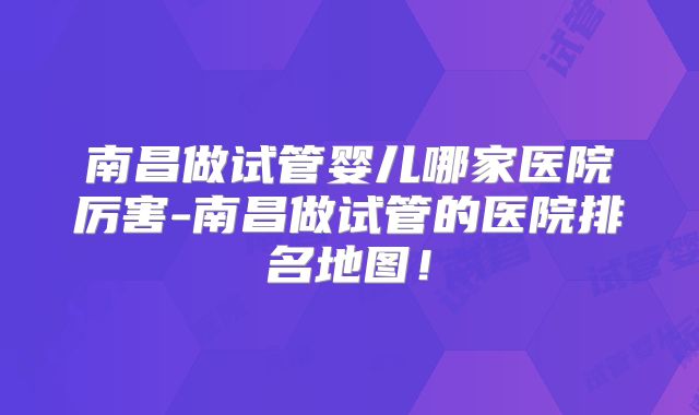 南昌做试管婴儿哪家医院厉害-南昌做试管的医院排名地图！