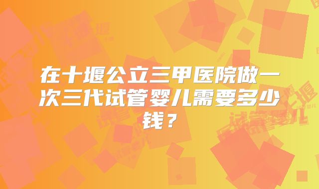 在十堰公立三甲医院做一次三代试管婴儿需要多少钱？