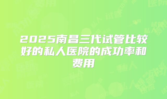 2025南昌三代试管比较好的私人医院的成功率和费用