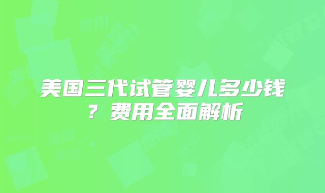 美国三代试管婴儿多少钱?费用全面解析