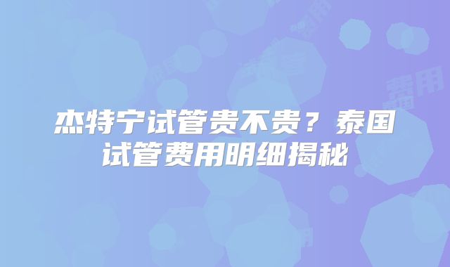 杰特宁试管贵不贵？泰国试管费用明细揭秘
