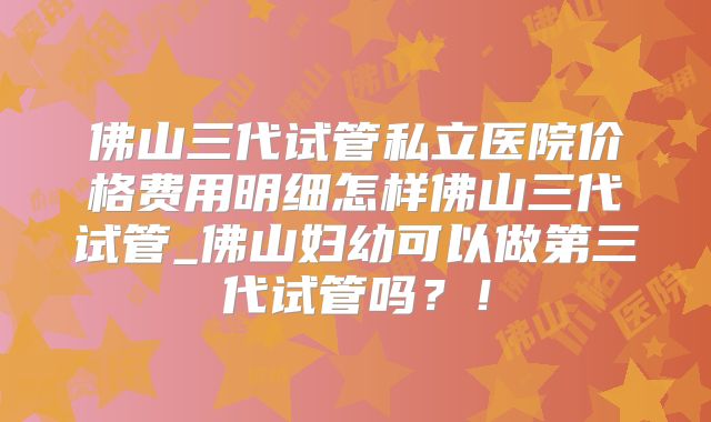 佛山三代试管私立医院价格费用明细怎样佛山三代试管_佛山妇幼可以做第三代试管吗？！