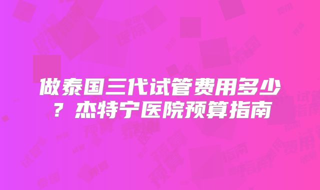 做泰国三代试管费用多少？杰特宁医院预算指南