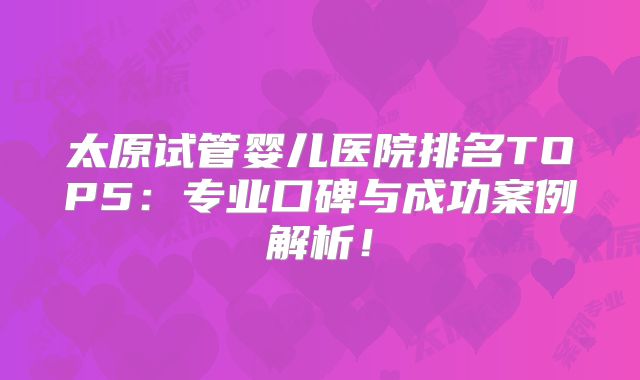 太原试管婴儿医院排名TOP5：专业口碑与成功案例解析！