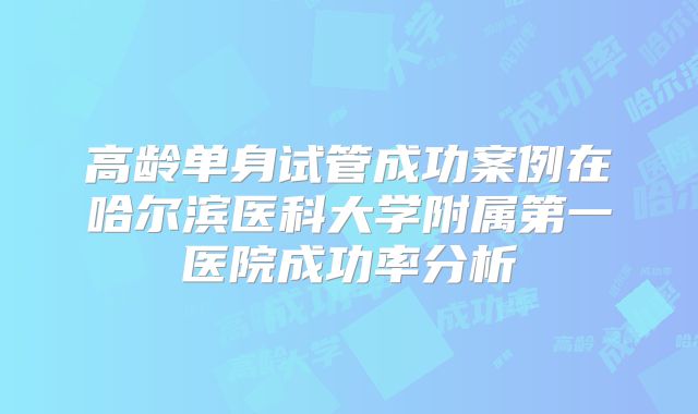 高龄单身试管成功案例在哈尔滨医科大学附属第一医院成功率分析