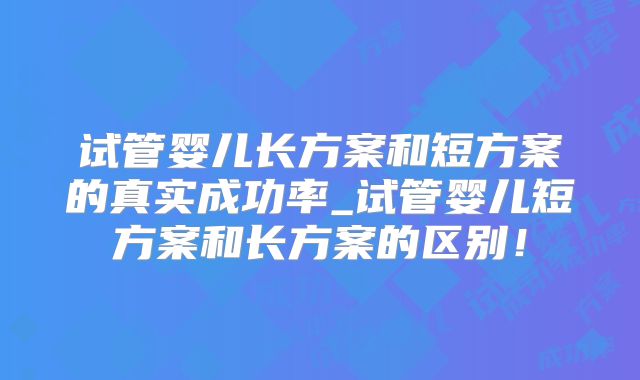 试管婴儿长方案和短方案的真实成功率_试管婴儿短方案和长方案的区别！