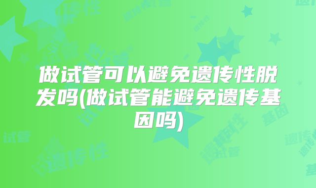 做试管可以避免遗传性脱发吗(做试管能避免遗传基因吗)