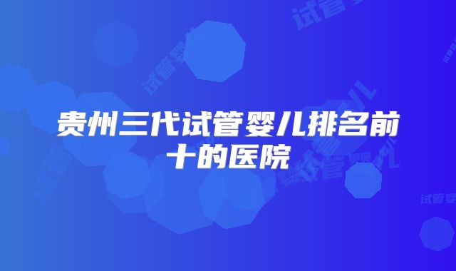 贵州三代试管婴儿排名前十的医院
