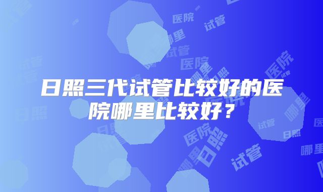 日照三代试管比较好的医院哪里比较好？