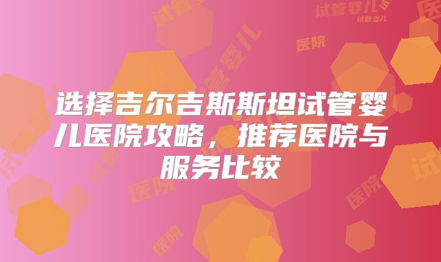 选择吉尔吉斯斯坦试管婴儿医院攻略，推荐医院与服务比较