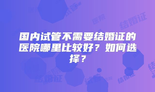 国内试管不需要结婚证的医院哪里比较好？如何选择？
