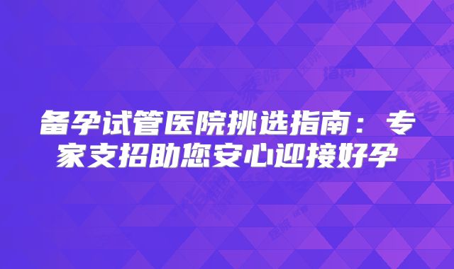 备孕试管医院挑选指南：专家支招助您安心迎接好孕