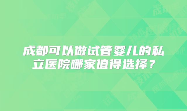 成都可以做试管婴儿的私立医院哪家值得选择？