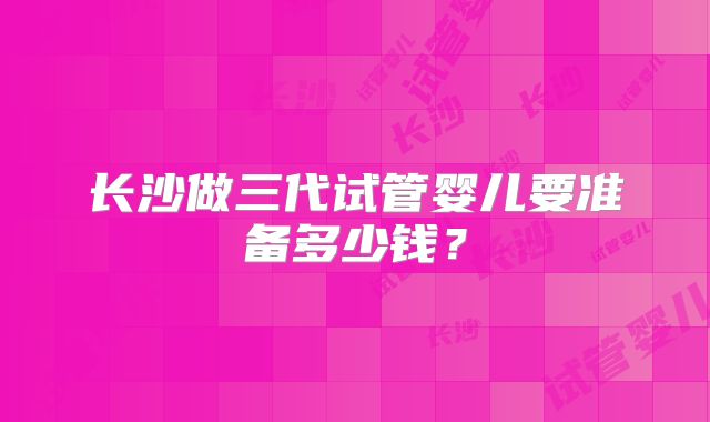 长沙做三代试管婴儿要准备多少钱?