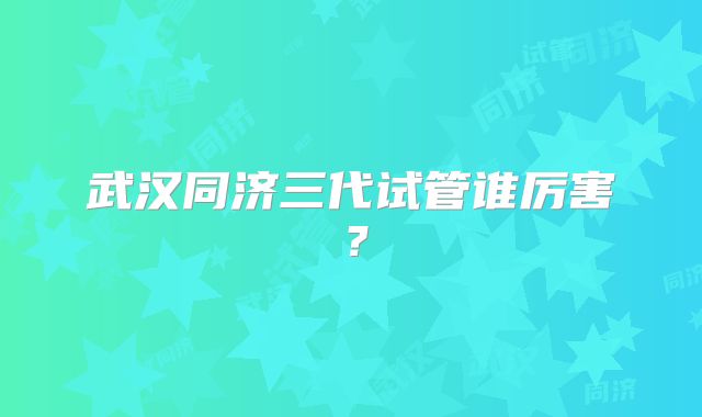 武汉同济三代试管谁厉害?