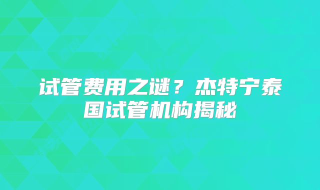 试管费用之谜？杰特宁泰国试管机构揭秘